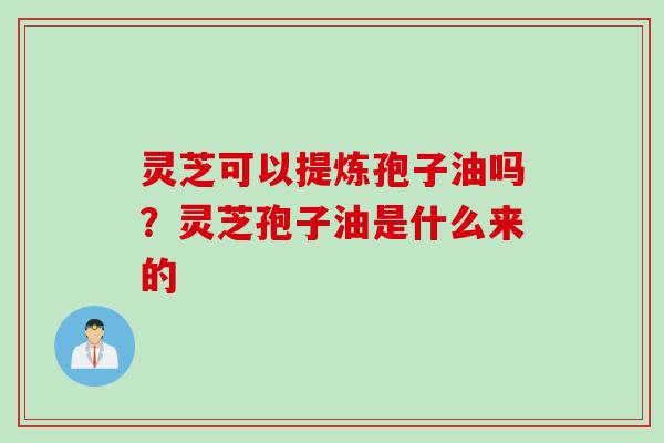 灵芝可以提炼孢子油吗?灵芝孢子油是什么来的 灵芝可以提炼孢子油吗?灵芝孢子油是什么来的