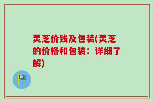 灵芝价钱及包装(灵芝的价格和包装：详细了解)