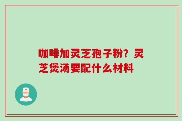 咖啡加灵芝孢子粉?灵芝煲汤要配什么材料 咖啡加灵芝孢子粉?灵芝煲汤要配什么材料
