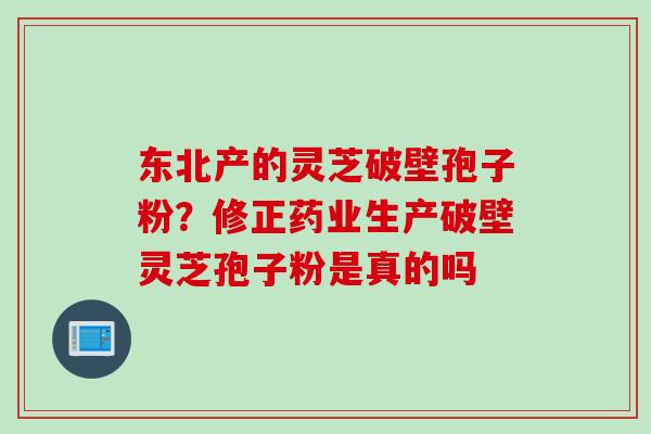 东北产的灵芝破壁孢子粉？修正药业生产破壁灵芝孢子粉是真的吗