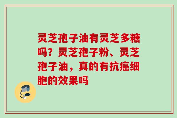 灵芝孢子油有灵芝多糖吗？灵芝孢子粉、灵芝孢子油，真的有抗癌细胞的效果吗