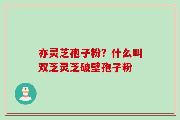 亦灵芝孢子粉？什么叫双芝灵芝破壁孢子粉