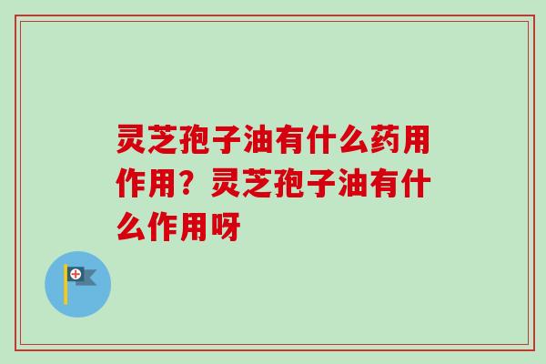 灵芝孢子油有什么药用作用?灵芝孢子油有什么作用呀 灵芝孢子油有什么药用作用?灵芝孢子油有什么作用呀