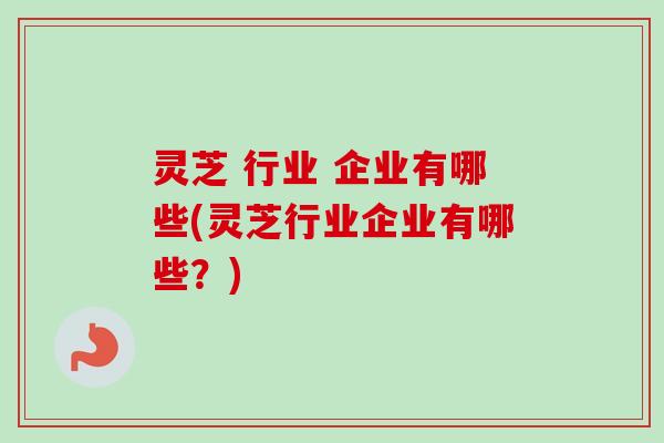 灵芝 行业 企业有哪些(灵芝行业企业有哪些？)