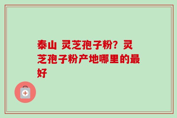 泰山 灵芝孢子粉？灵芝孢子粉产地哪里的最好