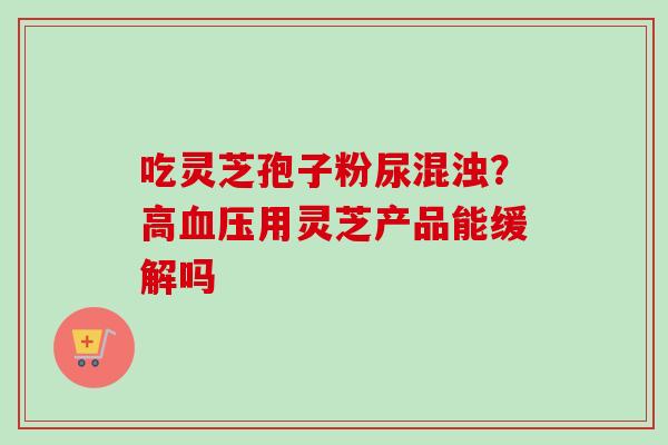 吃灵芝孢子粉尿混浊？高血压用灵芝产品能缓解吗