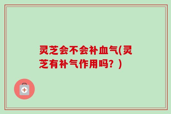 灵芝会不会补血气(灵芝有补气作用吗？)