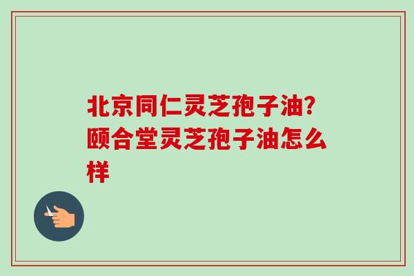 北京同仁灵芝孢子油？颐合堂灵芝孢子油怎么样