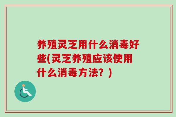 养殖灵芝用什么消毒好些(灵芝养殖应该使用什么消毒方法？)