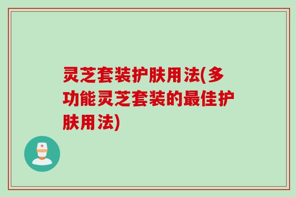 灵芝套装护肤用法(多功能灵芝套装的最佳护肤用法)
