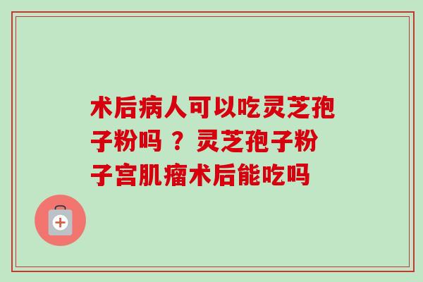 术后病人可以吃灵芝孢子粉吗 ？灵芝孢子粉子宫肌瘤术后能吃吗
