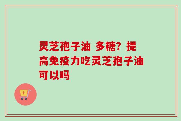 灵芝孢子油 多糖？提高免疫力吃灵芝孢子油可以吗