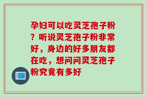 孕妇可以吃灵芝孢子粉？听说灵芝孢子粉非常好，身边的好多朋友都在吃，想问问灵芝孢子粉究竟有多好
