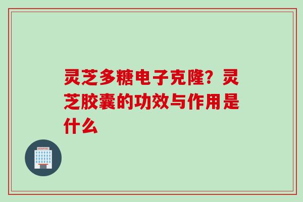 灵芝多糖电子克隆?灵芝胶囊的功效与作用是什么 灵芝多糖电子克隆?灵芝胶囊的功效与作用是什么