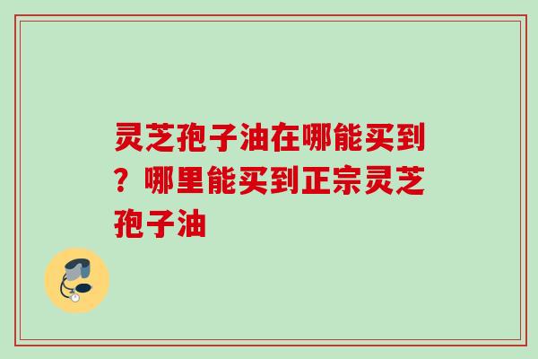 灵芝孢子油在哪能买到？哪里能买到正宗灵芝孢子油