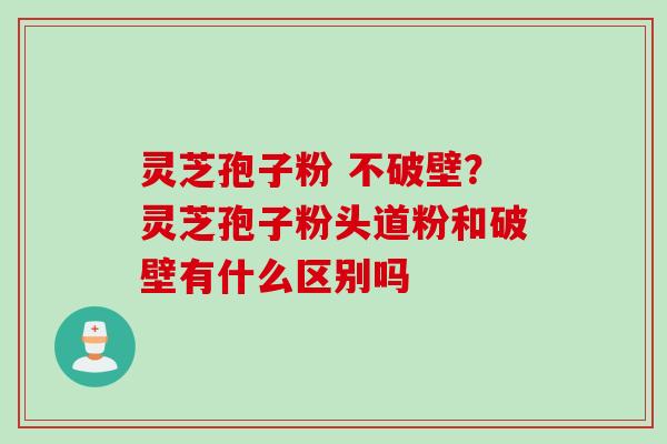 灵芝孢子粉 不破壁？灵芝孢子粉头道粉和破壁有什么区别吗