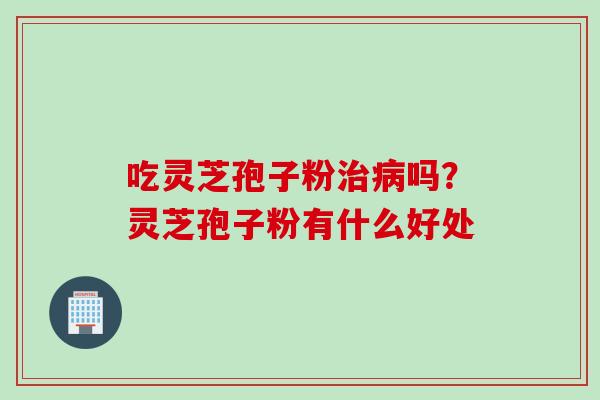 吃灵芝孢子粉治病吗？灵芝孢子粉有什么好处