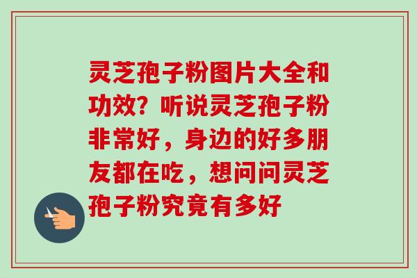 灵芝孢子粉图片大全和功效？听说灵芝孢子粉非常好，身边的好多朋友都在吃，想问问灵芝孢子粉究竟有多好