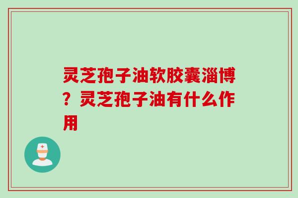 灵芝孢子油软胶囊淄博？灵芝孢子油有什么作用