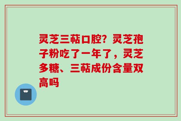灵芝三萜口腔？灵芝孢子粉吃了一年了，灵芝多糖、三萜成份含量双高吗