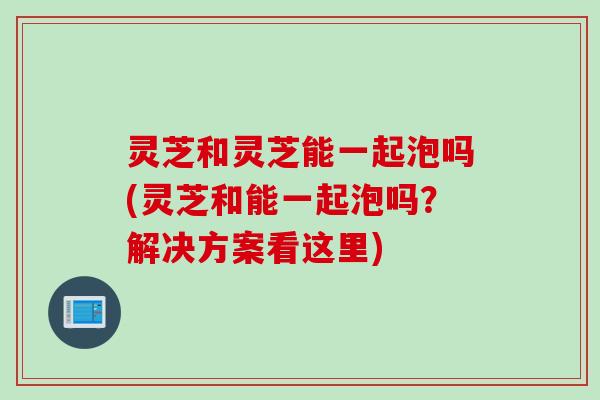 灵芝和灵芝能一起泡吗(灵芝和能一起泡吗？解决方案看这里)