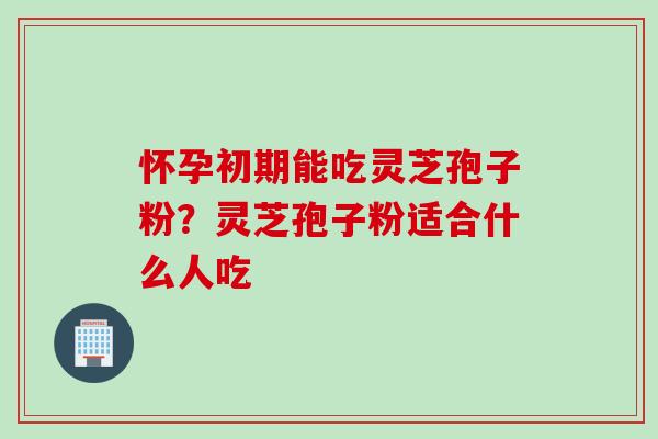 怀孕初期能吃灵芝孢子粉？灵芝孢子粉适合什么人吃