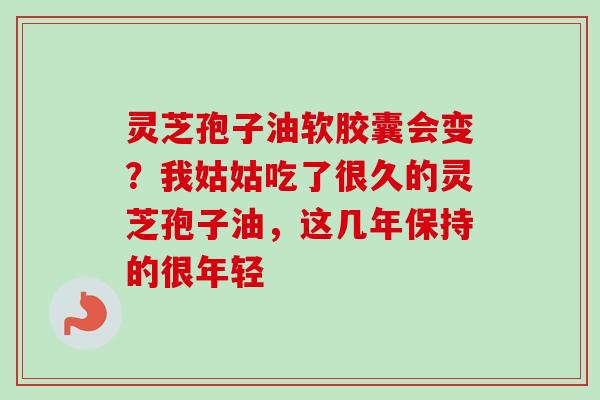 灵芝孢子油软胶囊会变？我姑姑吃了很久的灵芝孢子油，这几年保持的很年轻