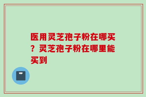 医用灵芝孢子粉在哪买？灵芝孢子粉在哪里能买到