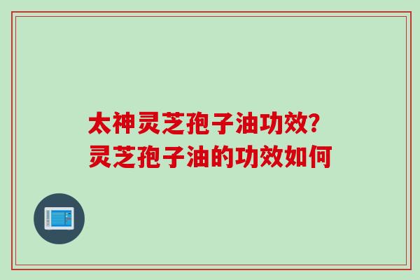 太神灵芝孢子油功效？灵芝孢子油的功效如何