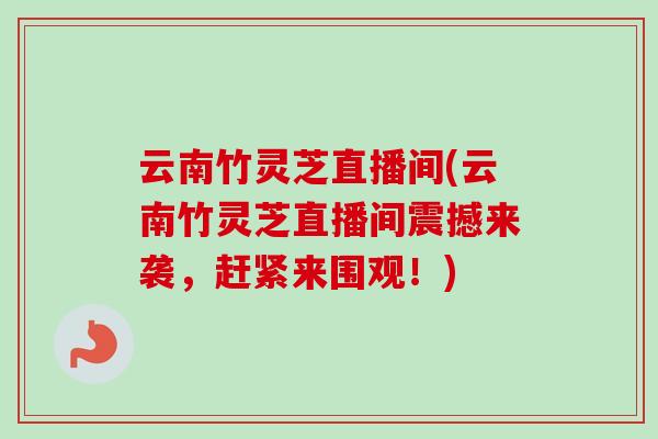 云南竹灵芝直播间(云南竹灵芝直播间震撼来袭,赶紧来围观!) 云南竹灵芝直播间(云南竹灵芝直播间震撼来袭,赶紧来围观!)