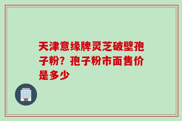 天津意缘牌灵芝破壁孢子粉？孢子粉市面售价是多少