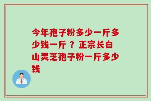 今年孢子粉多少一斤多少钱一斤 ？正宗长白山灵芝孢子粉一斤多少钱