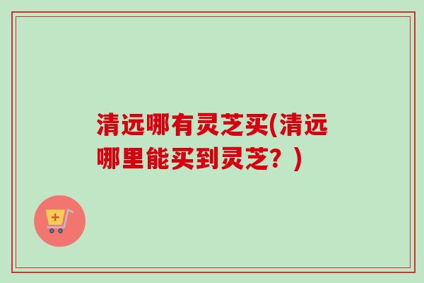 清远哪有灵芝买(清远哪里能买到灵芝？)
