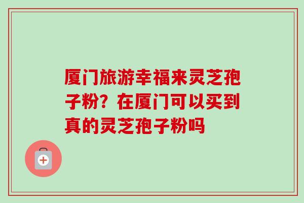 厦门旅游幸福来灵芝孢子粉？在厦门可以买到真的灵芝孢子粉吗