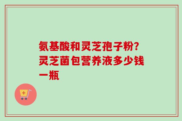 氨基酸和灵芝孢子粉？灵芝菌包营养液多少钱一瓶
