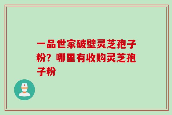 一品世家破壁灵芝孢子粉？哪里有收购灵芝孢子粉