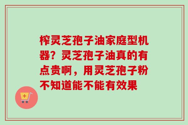 榨灵芝孢子油家庭型机器？灵芝孢子油真的有点贵啊，用灵芝孢子粉不知道能不能有效果
