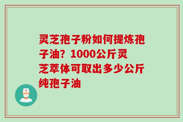 灵芝孢子粉如何提炼孢子油？1000公斤灵芝萃体可取出多少公斤纯孢子油