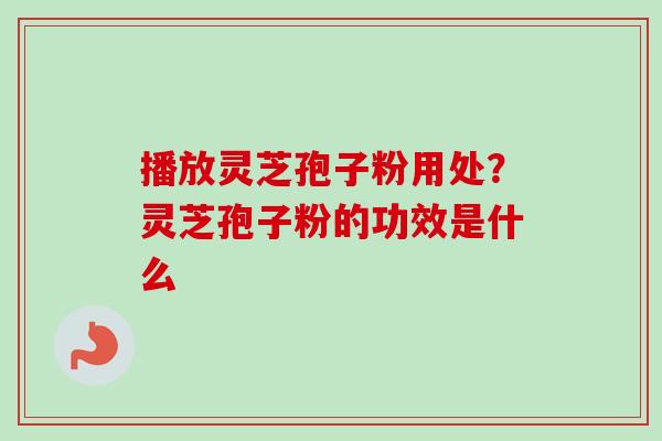 播放灵芝孢子粉用处？灵芝孢子粉的功效是什么
