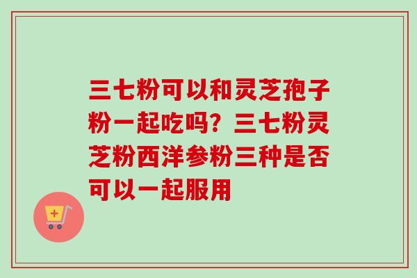 三七粉可以和灵芝孢子粉一起吃吗？三七粉灵芝粉西洋参粉三种是否可以一起服用
