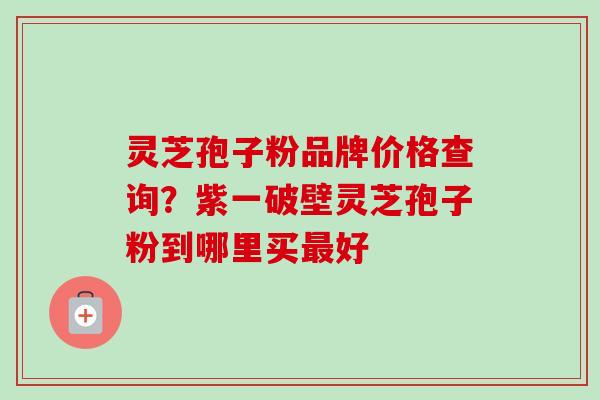 灵芝孢子粉品牌价格查询？紫一破壁灵芝孢子粉到哪里买最好