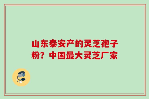 山东泰安产的灵芝孢子粉？中国最大灵芝厂家