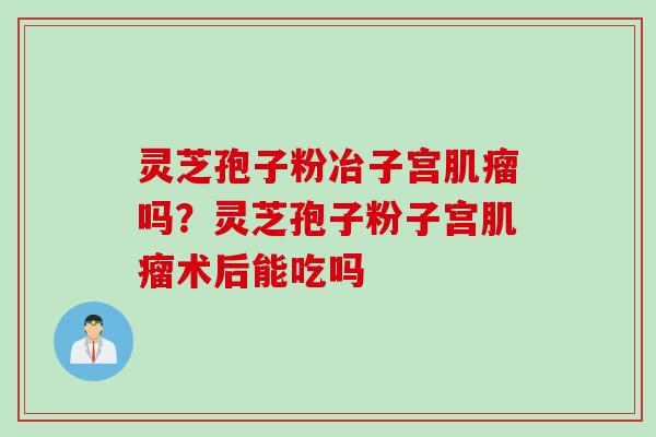 灵芝孢子粉冶子宫肌瘤吗？灵芝孢子粉子宫肌瘤术后能吃吗