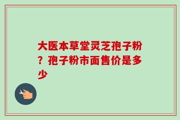 大医本草堂灵芝孢子粉？孢子粉市面售价是多少