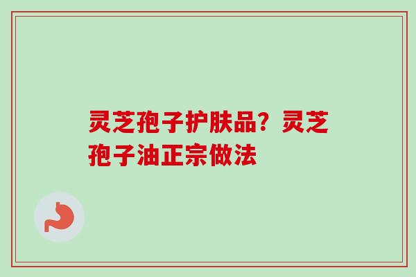灵芝孢子护肤品?灵芝孢子油正宗做法 灵芝孢子护肤品?灵芝孢子油正宗做法