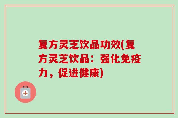 复方灵芝饮品功效(复方灵芝饮品:强化免疫力,促进健康) 复方灵芝饮品功效(复方灵芝饮品:强化免疫力,促进健康)