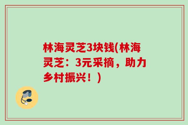 林海灵芝3块钱(林海灵芝:3元采摘,助力乡村振兴!) 林海灵芝3块钱(林海灵芝:3元采摘,助力乡村振兴!)