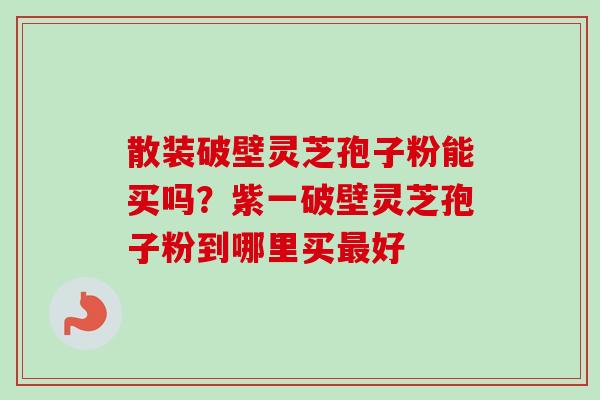 散装破壁灵芝孢子粉能买吗？紫一破壁灵芝孢子粉到哪里买好