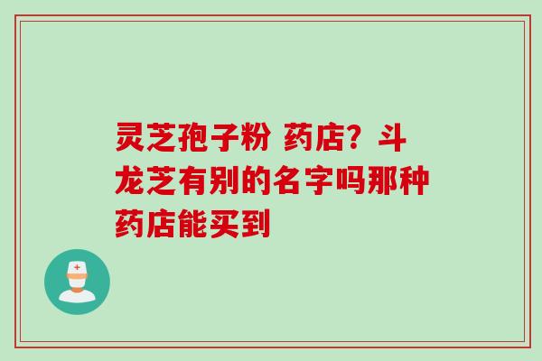 灵芝孢子粉 药店？斗龙芝有别的名字吗那种药店能买到