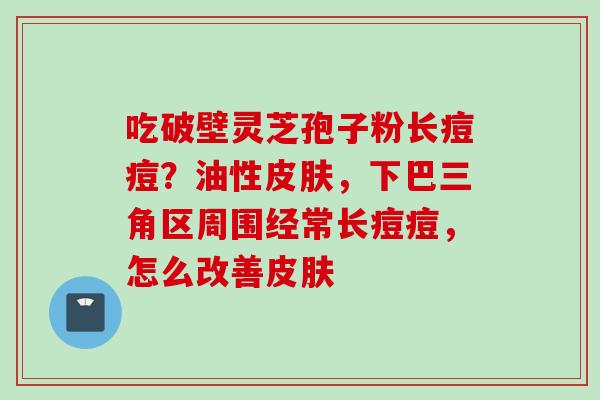 吃破壁灵芝孢子粉长痘痘?油性,下巴三角区周围经常长痘痘,怎么改善 吃破壁灵芝孢子粉长痘痘?油性,下巴三角区周围经常长痘痘,怎么改善